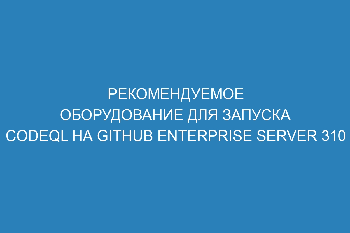Рекомендуемое оборудование для запуска CodeQL на GitHub Enterprise Server 310