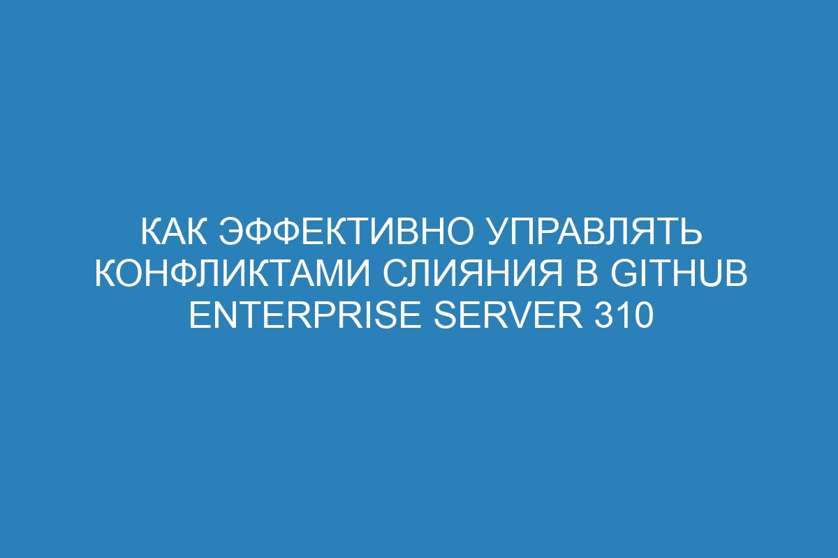 Как эффективно управлять конфликтами слияния в GitHub Enterprise Server 310