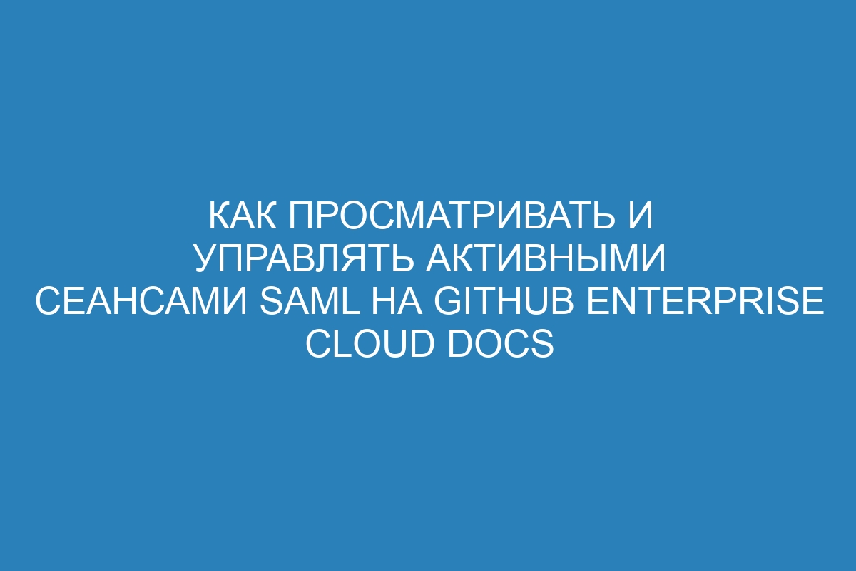 Как просматривать и управлять активными сеансами SAML на GitHub Enterprise Cloud Docs