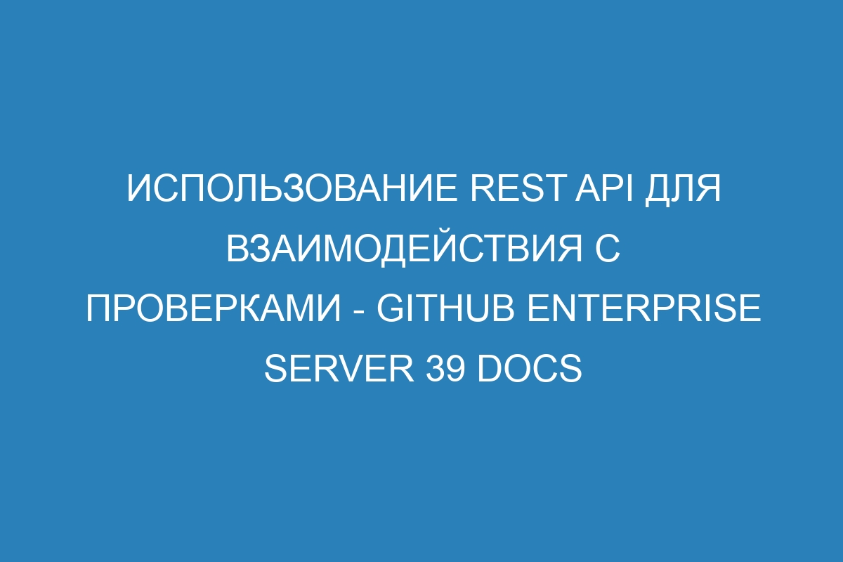 Использование REST API для взаимодействия с проверками - GitHub Enterprise Server 39 Docs