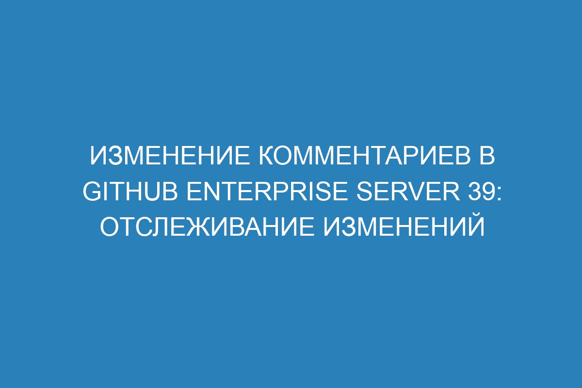 Изменение комментариев в GitHub Enterprise Server 39: отслеживание изменений