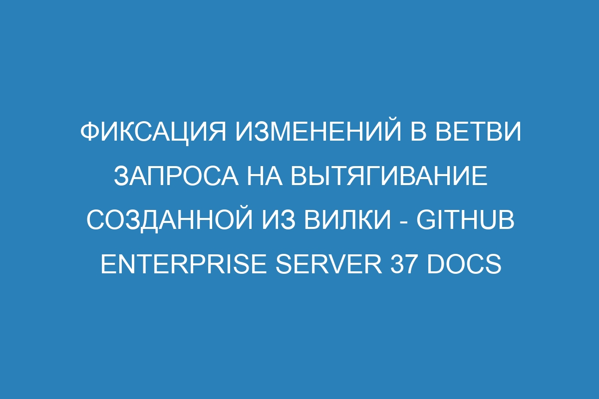 Фиксация изменений в ветви запроса на вытягивание созданной из вилки - GitHub Enterprise Server 37 Docs