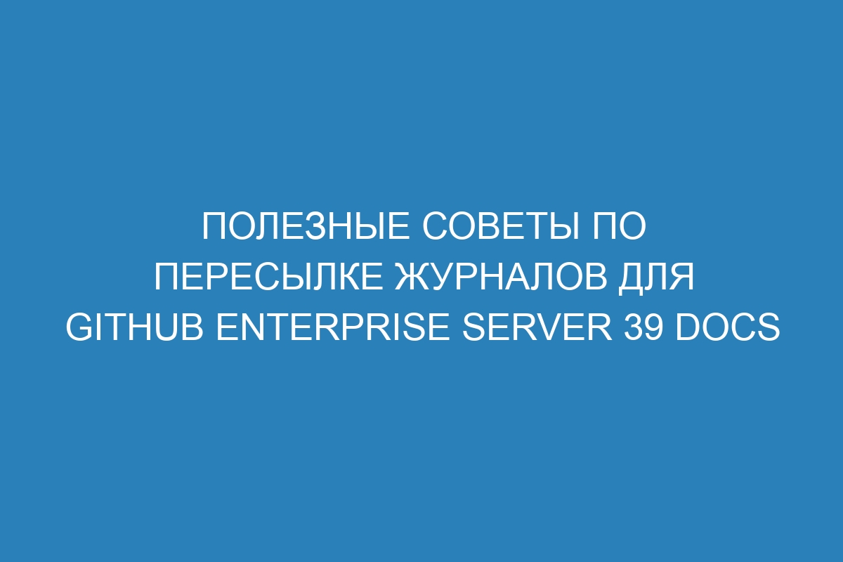 Полезные советы по пересылке журналов для GitHub Enterprise Server 39 Docs