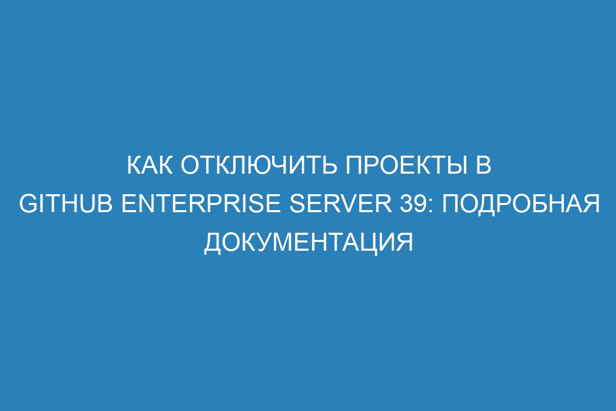 Как отключить проекты в GitHub Enterprise Server 39: подробная документация