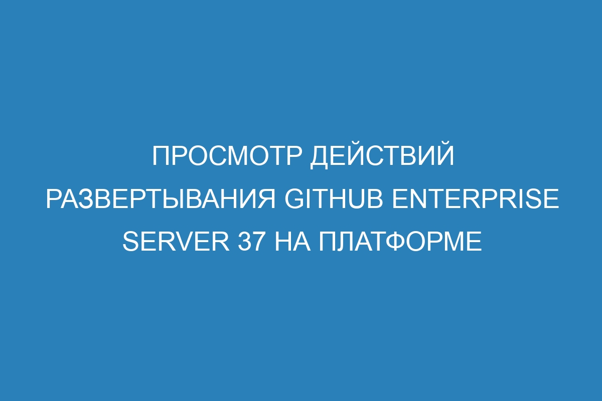 Просмотр действий развертывания GitHub Enterprise Server 37 на платформе