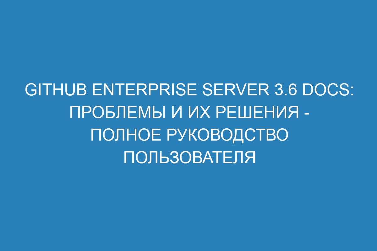 GitHub Enterprise Server 3.6 Docs: проблемы и их решения - полное руководство пользователя