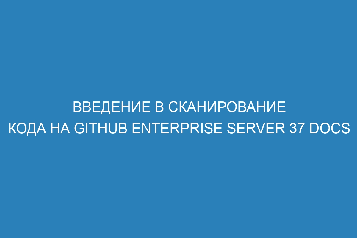 Введение в сканирование кода на GitHub Enterprise Server 37 Docs