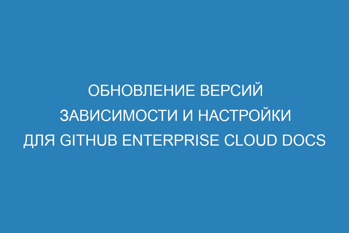 Обновление версий зависимости и настройки для GitHub Enterprise Cloud Docs