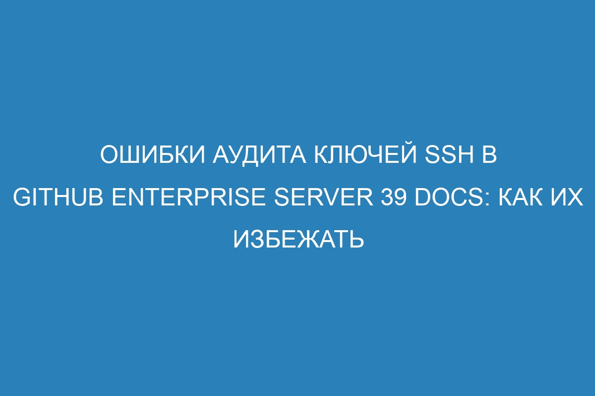 Ошибки аудита ключей SSH в GitHub Enterprise Server 39 Docs: как их избежать