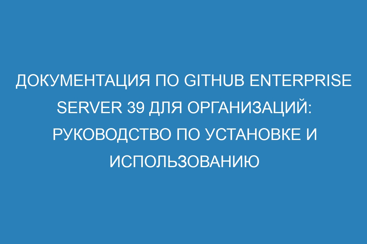 Документация по GitHub Enterprise Server 39 для организаций: руководство по установке и использованию