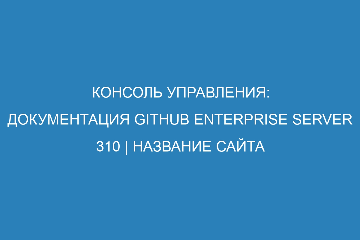 Консоль управления: документация GitHub Enterprise Server 310 | Название сайта