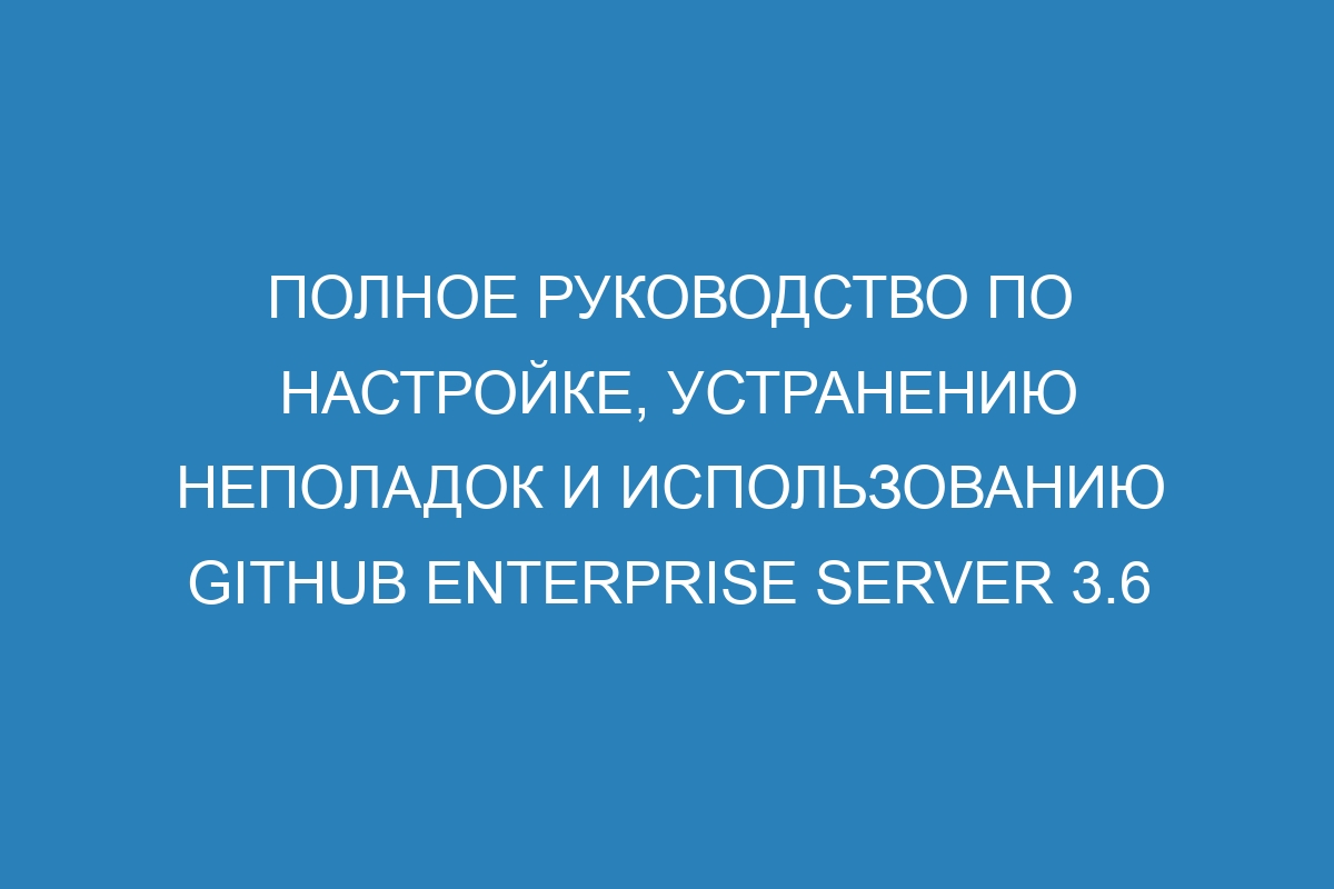 Полное руководство по настройке, устранению неполадок и использованию GitHub Enterprise Server 3.6