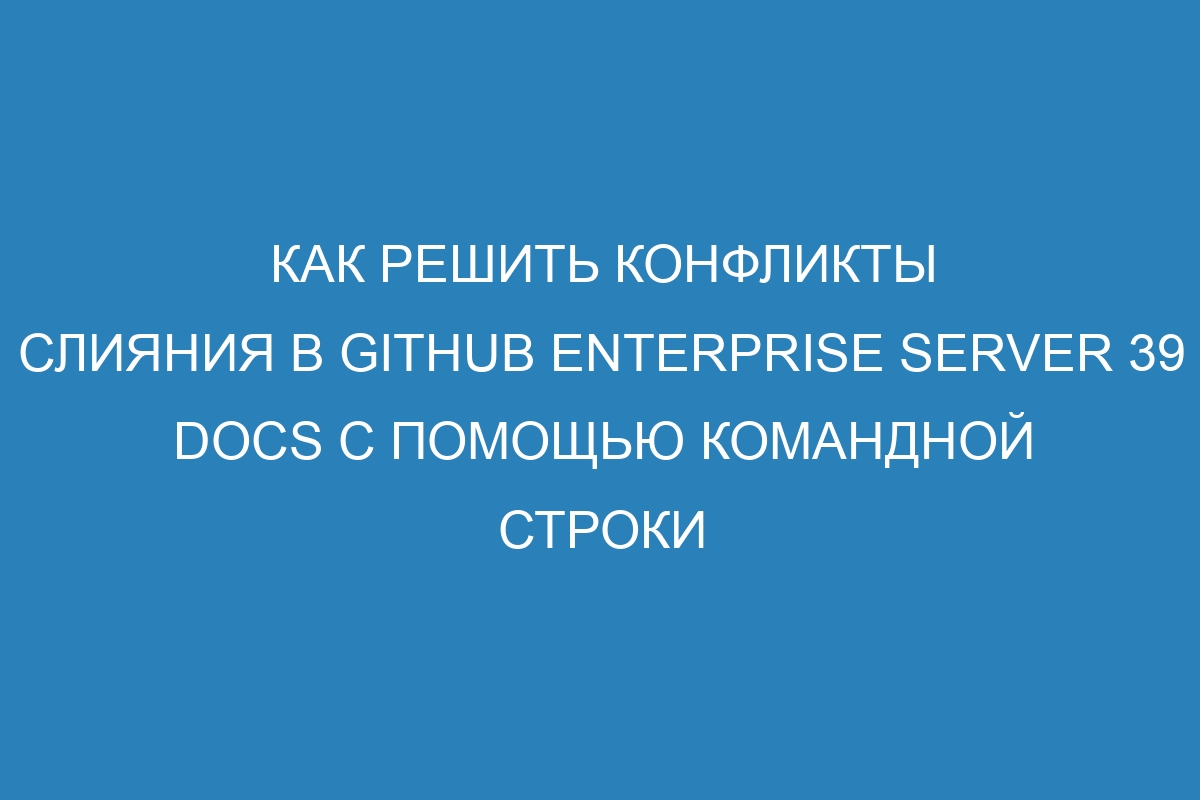 Как решить конфликты слияния в GitHub Enterprise Server 39 Docs с помощью командной строки