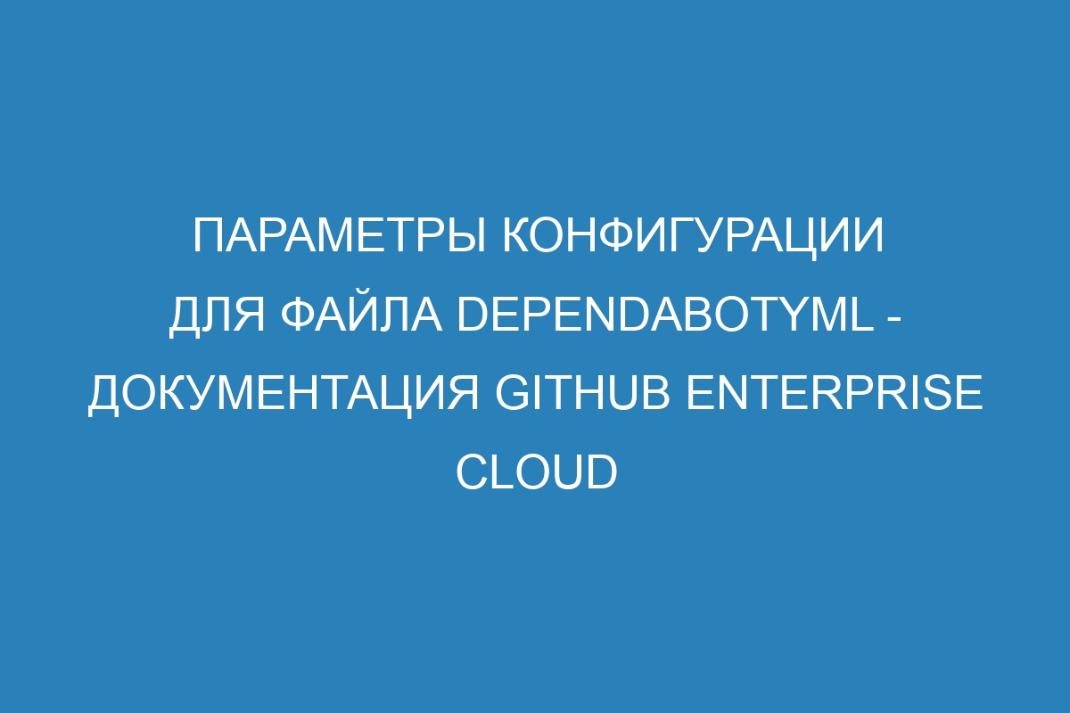 Параметры конфигурации для файла dependabotyml - документация GitHub Enterprise Cloud