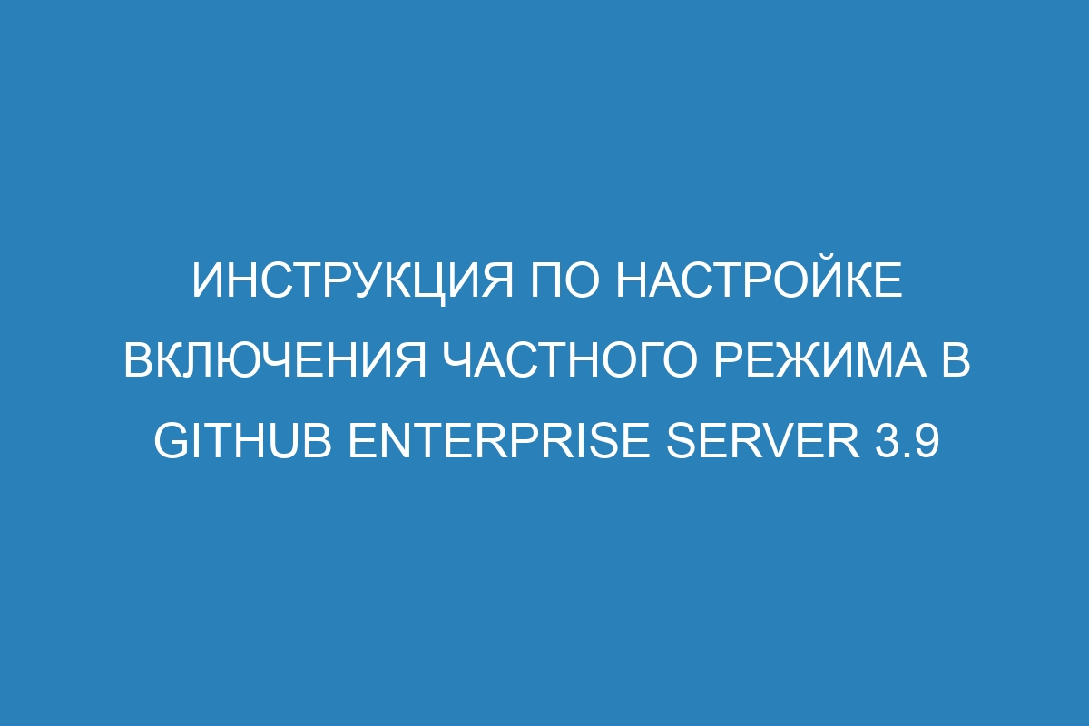 Инструкция по настройке включения частного режима в GitHub Enterprise Server 3.9