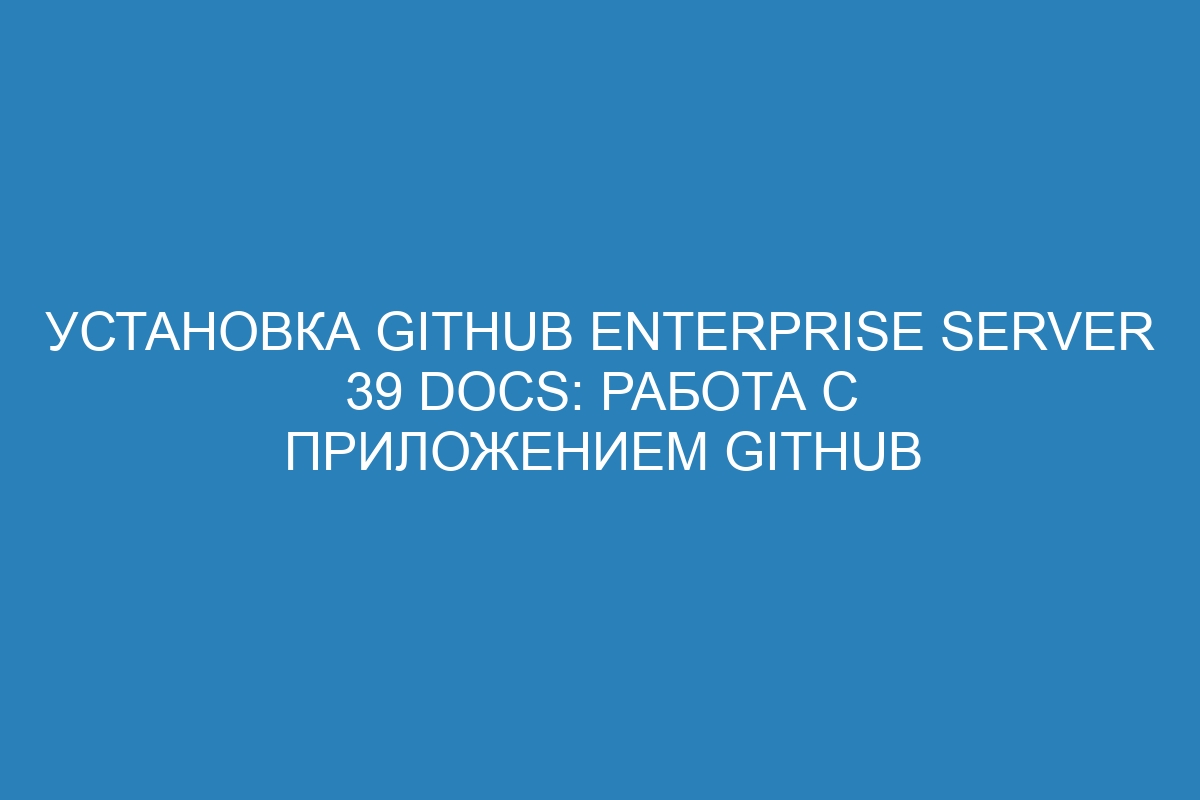 Установка GitHub Enterprise Server 39 Docs: работа с приложением GitHub