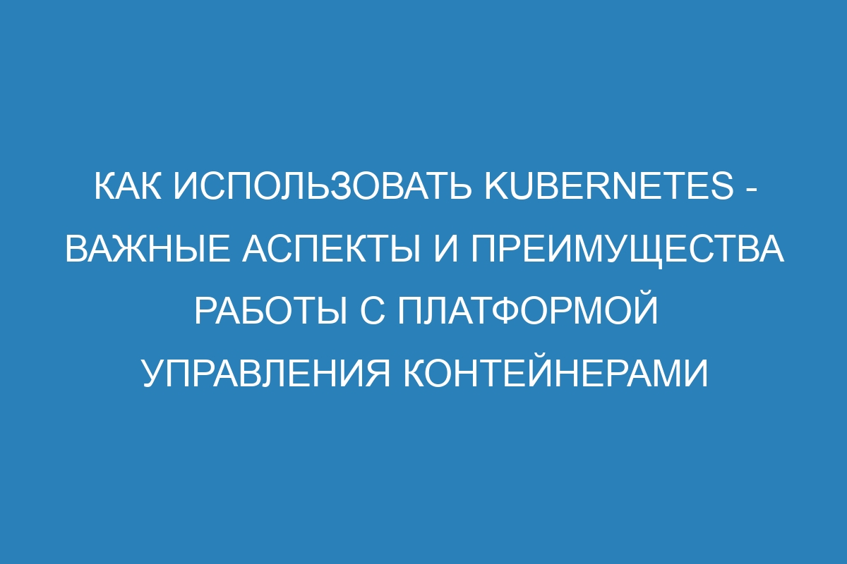 Как использовать Kubernetes - важные аспекты и преимущества работы с платформой управления контейнерами