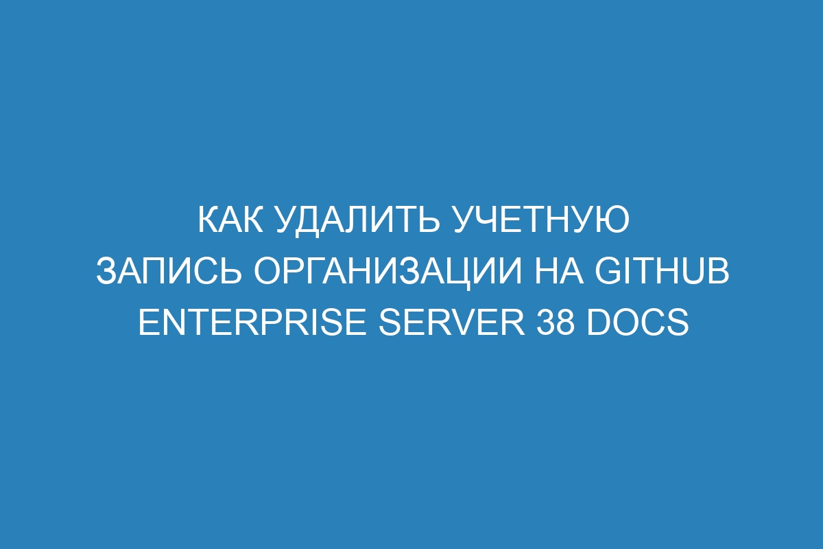 Как удалить учетную запись организации на GitHub Enterprise Server 38 Docs