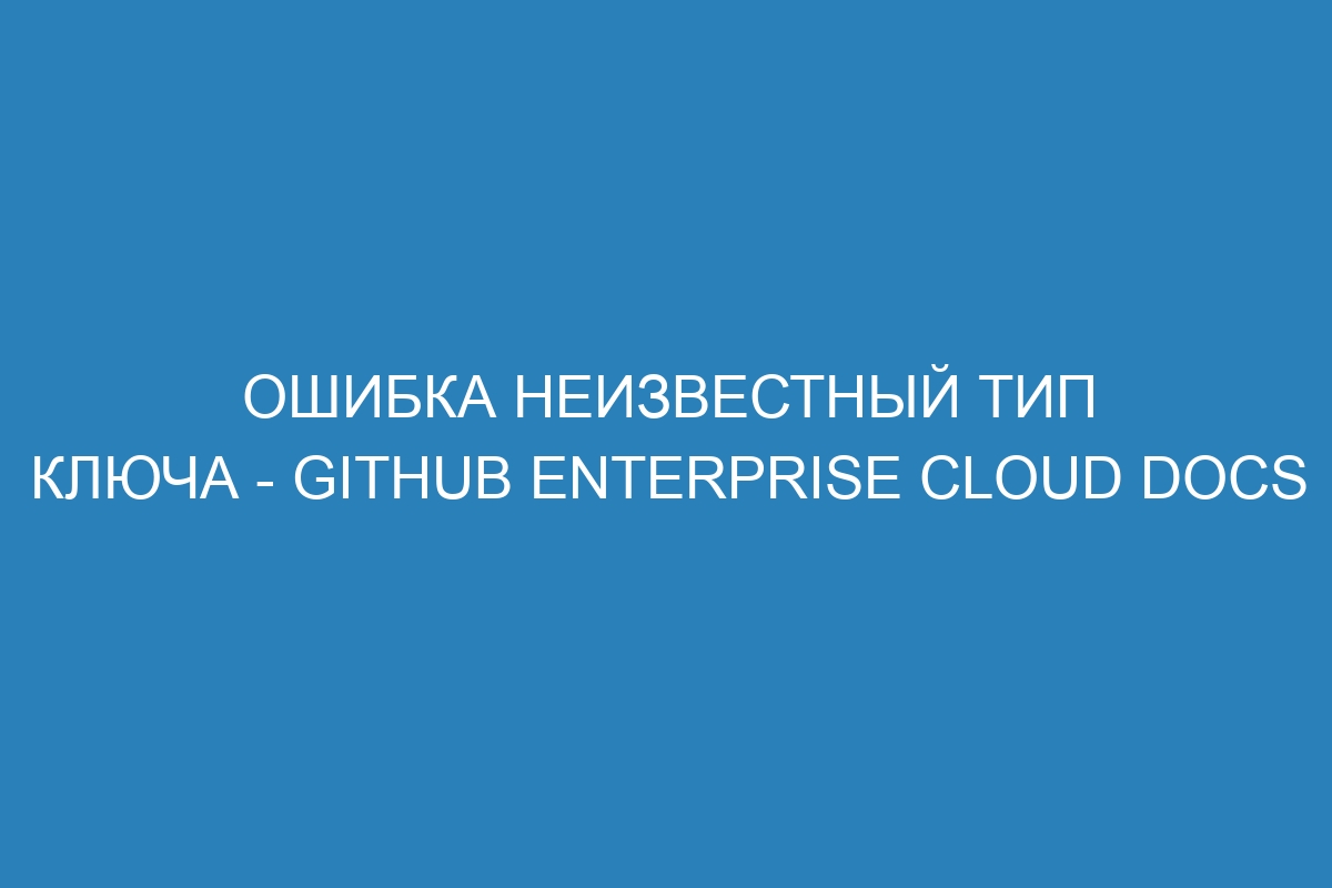 Ошибка неизвестный тип ключа - GitHub Enterprise Cloud Docs