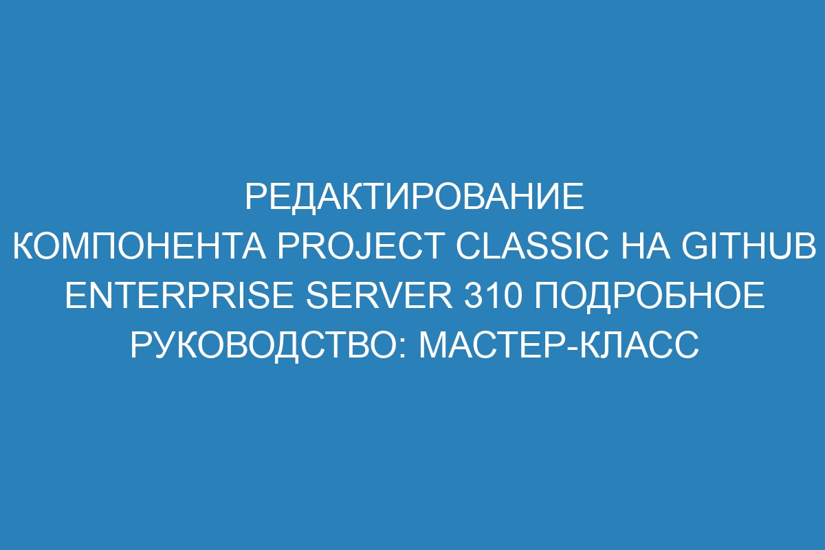 Редактирование компонента project classic на GitHub Enterprise Server 310 Подробное руководство: мастер-класс