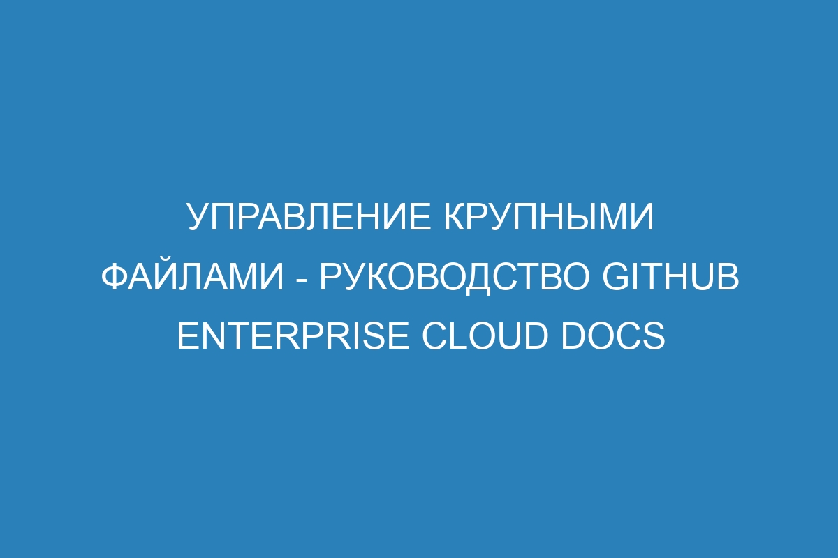 Управление крупными файлами - руководство GitHub Enterprise Cloud Docs