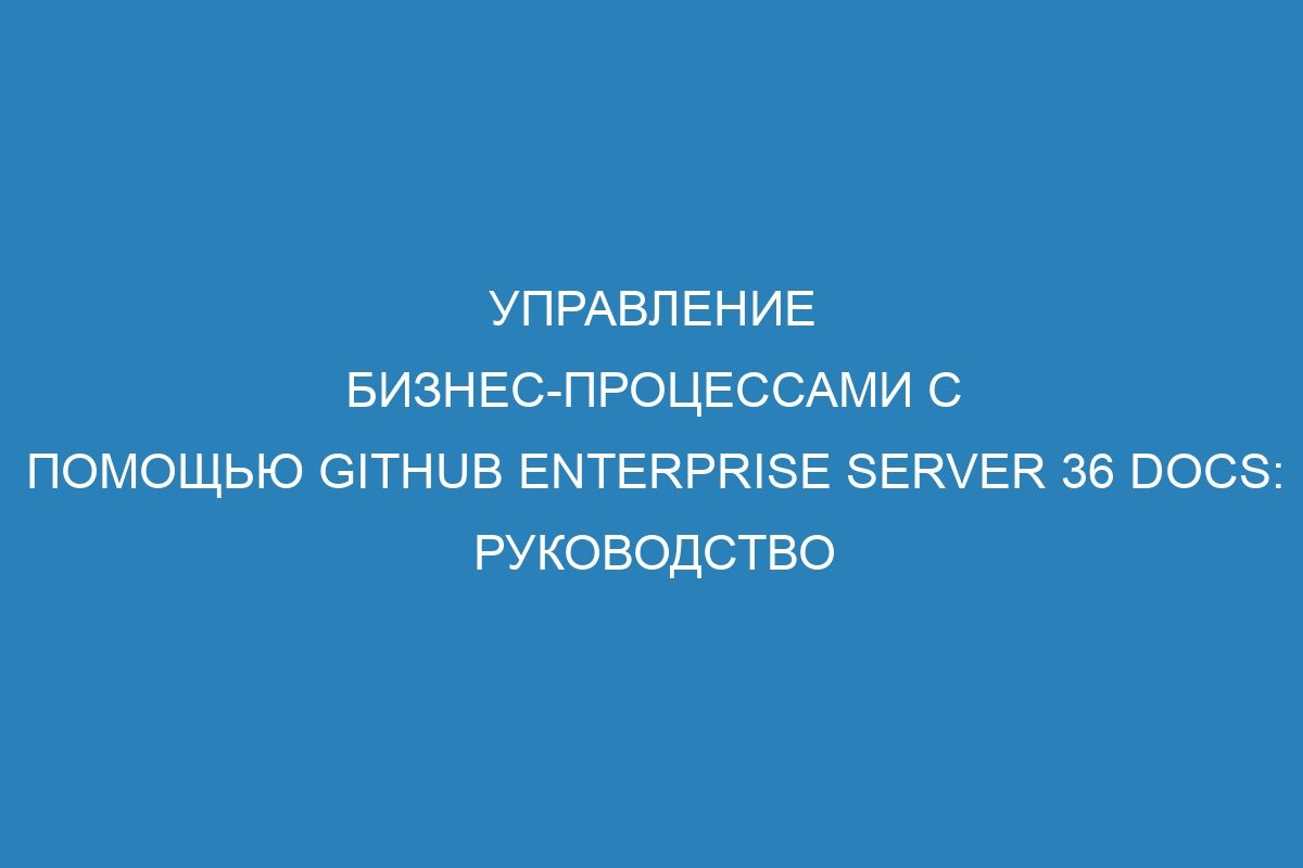 Управление бизнес-процессами с помощью GitHub Enterprise Server 36 Docs: руководство