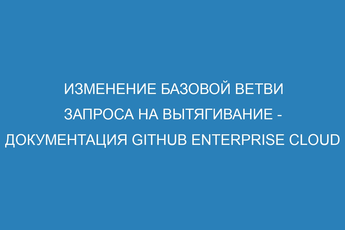 Изменение базовой ветви запроса на вытягивание - документация GitHub Enterprise Cloud