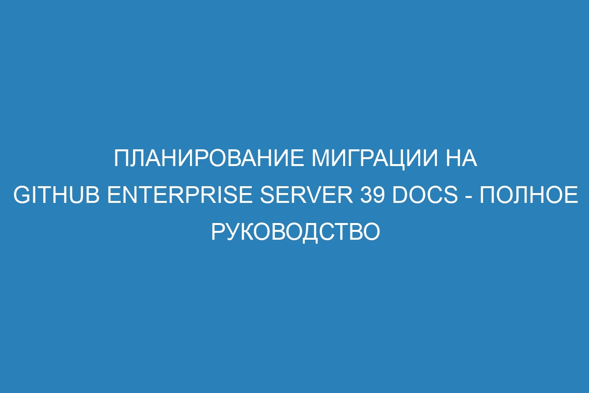 Планирование миграции на GitHub Enterprise Server 39 Docs - полное руководство