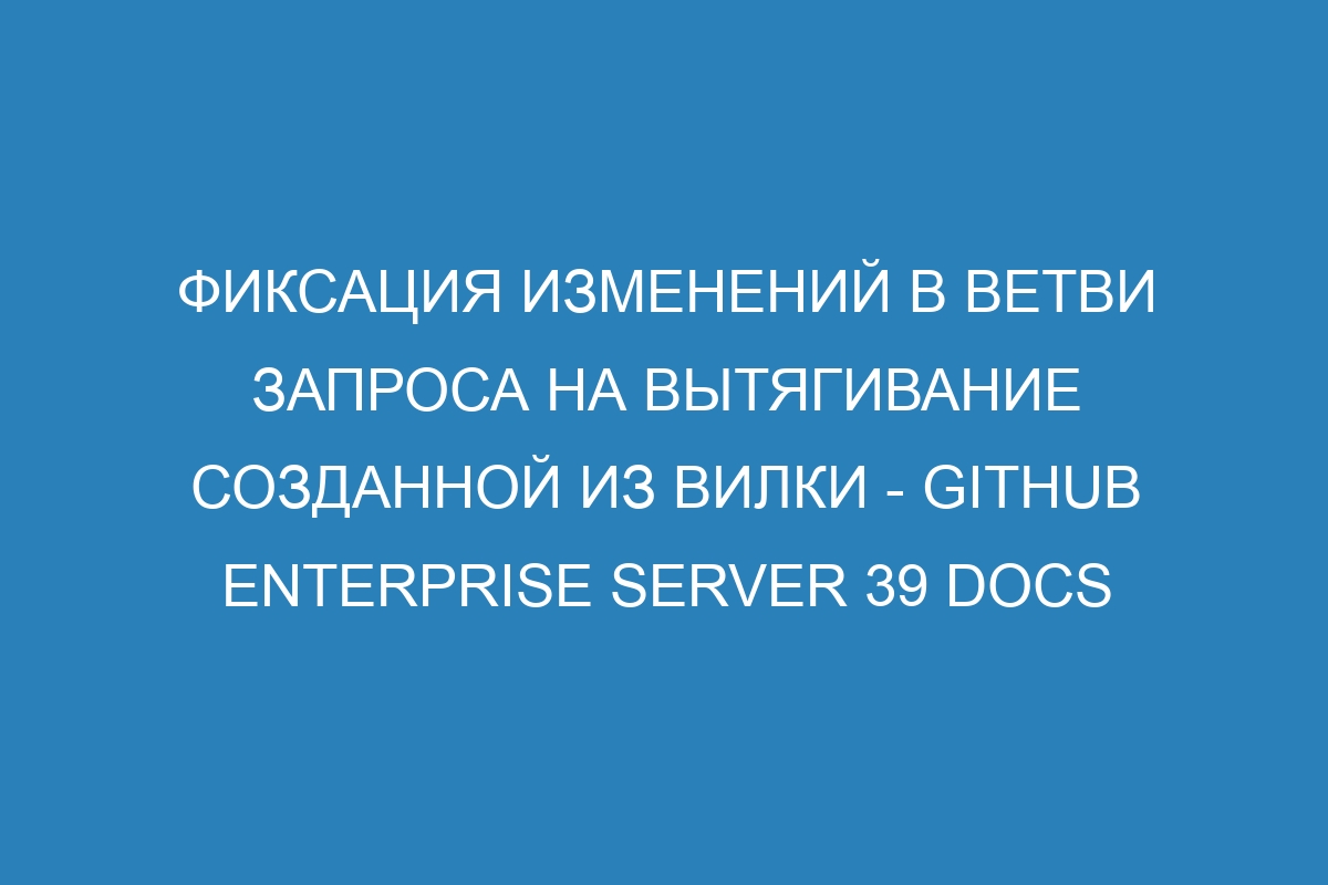 Фиксация изменений в ветви запроса на вытягивание созданной из вилки - GitHub Enterprise Server 39 Docs