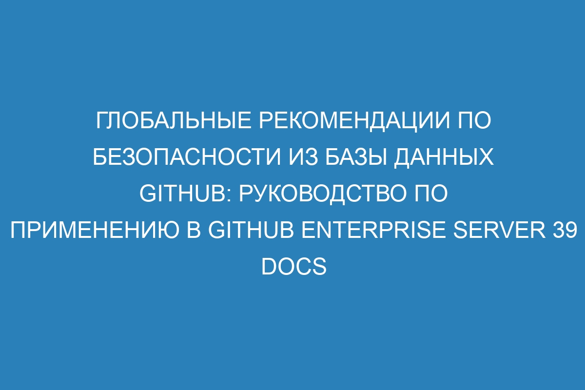 Глобальные рекомендации по безопасности из базы данных GitHub: руководство по применению в GitHub Enterprise Server 39 Docs