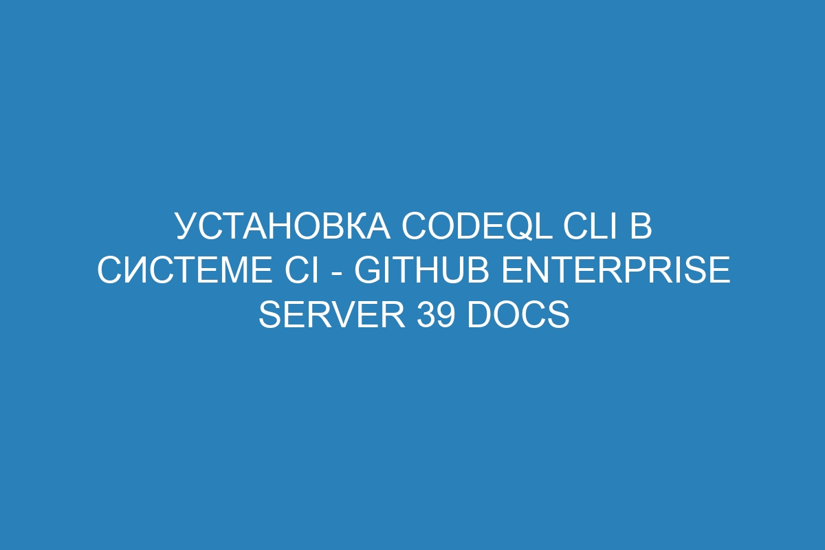 Установка CodeQL CLI в системе CI - GitHub Enterprise Server 39 Docs