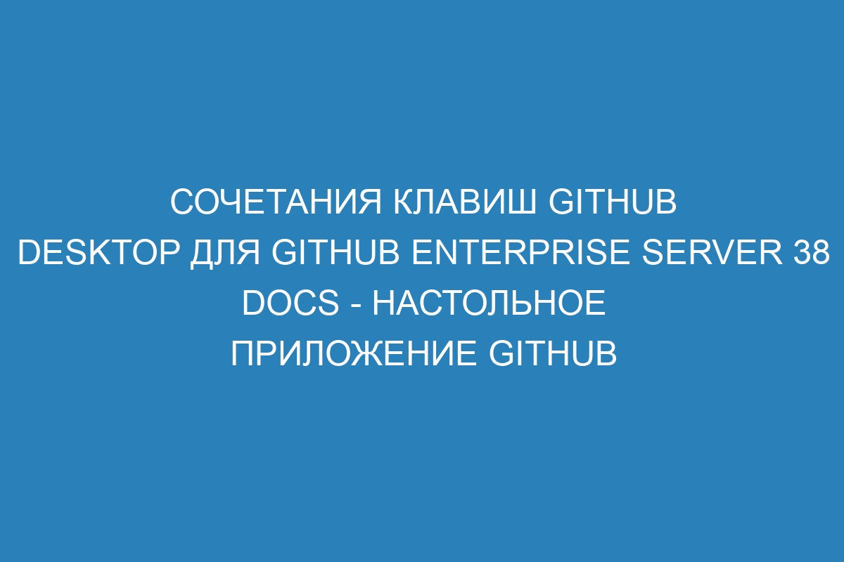 Сочетания клавиш GitHub Desktop для GitHub Enterprise Server 38 Docs - настольное приложение GitHub