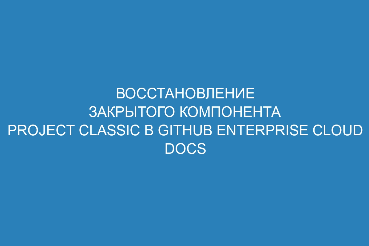 Восстановление закрытого компонента project classic в GitHub Enterprise Cloud Docs