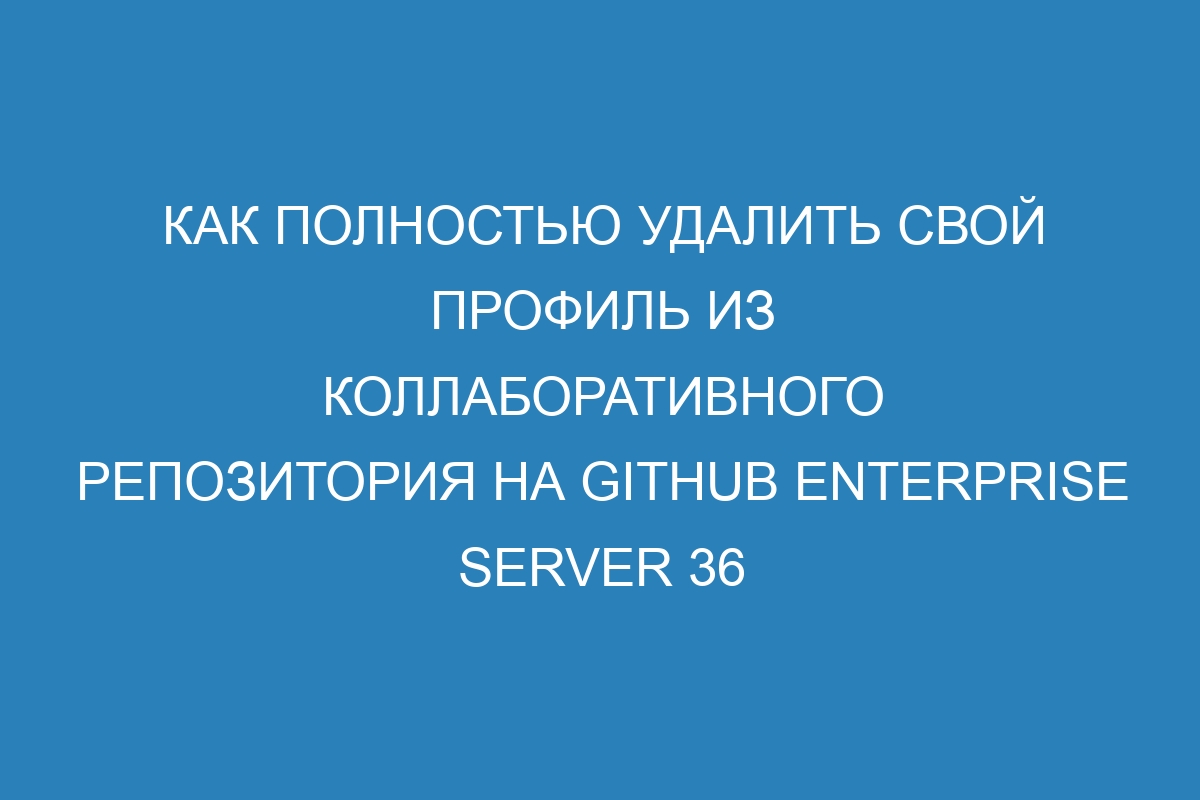 Как полностью удалить свой профиль из коллаборативного репозитория на GitHub Enterprise Server 36