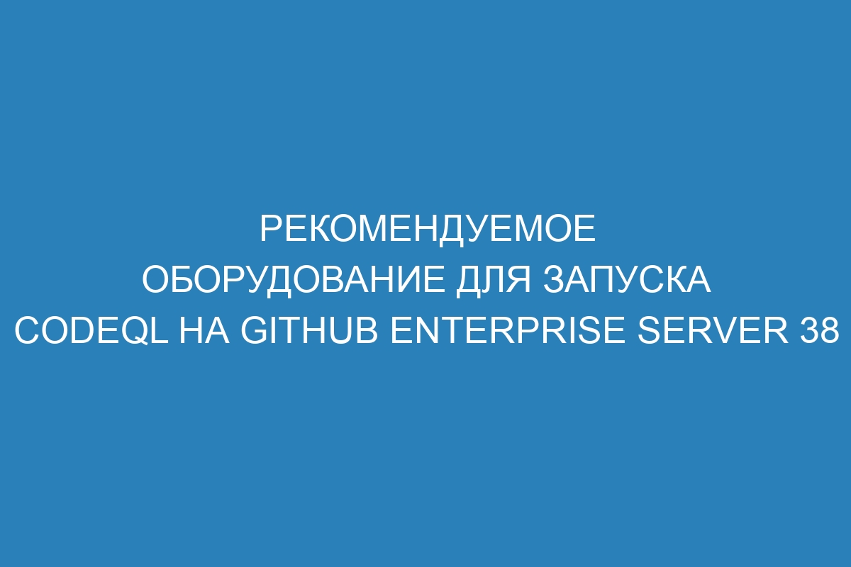 Рекомендуемое оборудование для запуска CodeQL на GitHub Enterprise Server 38