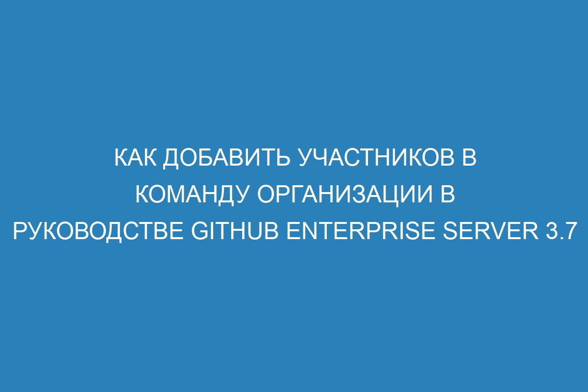 Как добавить участников в команду организации в руководстве GitHub Enterprise Server 3.7