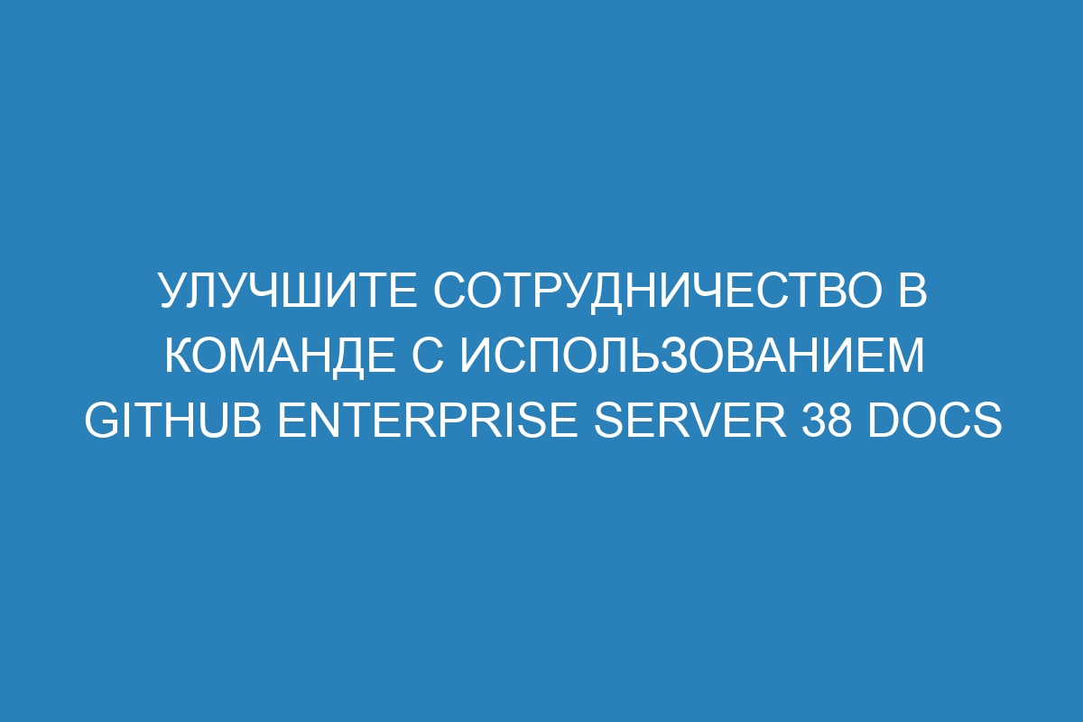 Улучшите сотрудничество в команде с использованием GitHub Enterprise Server 38 Docs