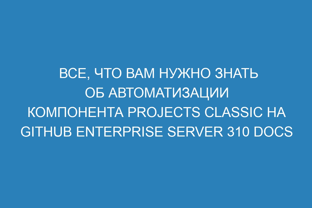 Все, что Вам нужно знать об автоматизации компонента projects classic на GitHub Enterprise Server 310 Docs