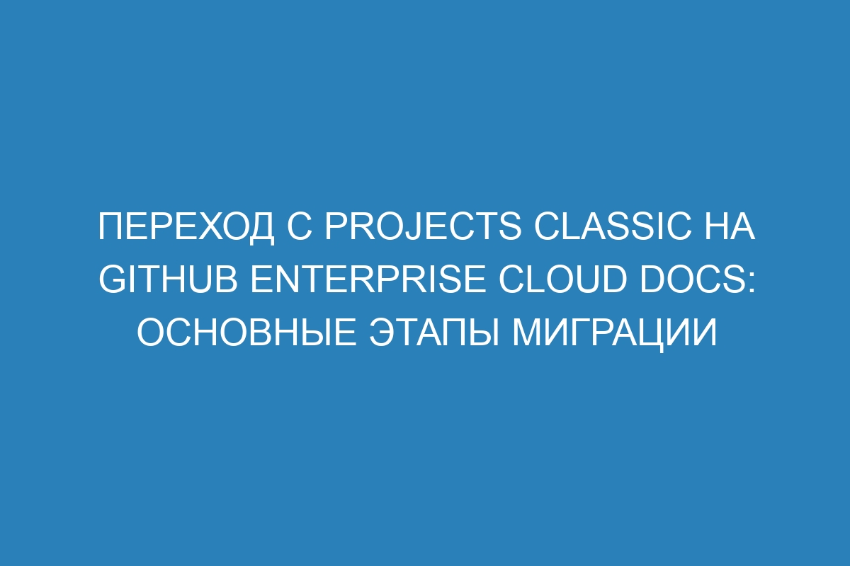 Переход с projects classic на GitHub Enterprise Cloud Docs: основные этапы миграции