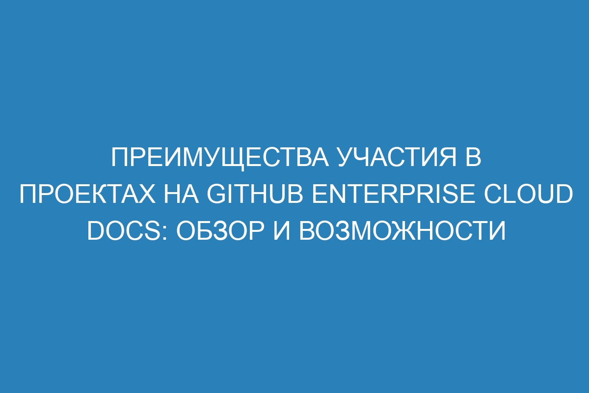 Преимущества участия в проектах на GitHub Enterprise Cloud Docs: обзор и возможности