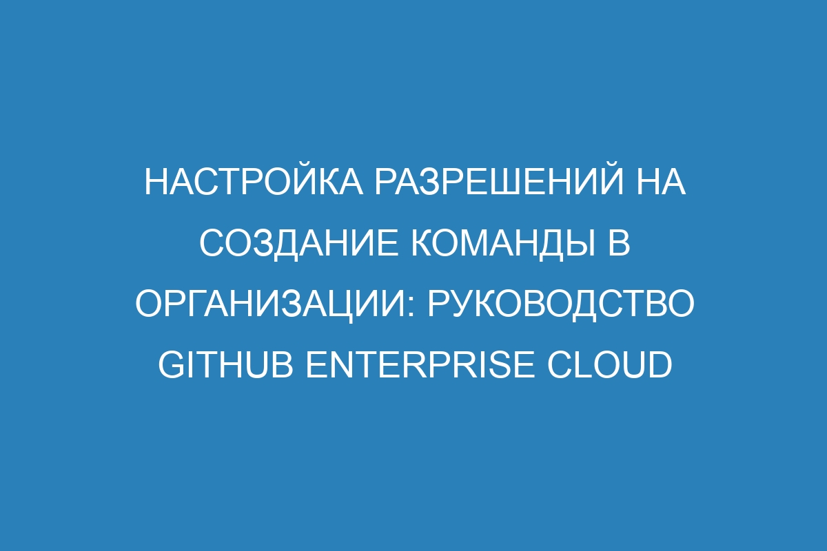 Настройка разрешений на создание команды в организации: руководство GitHub Enterprise Cloud