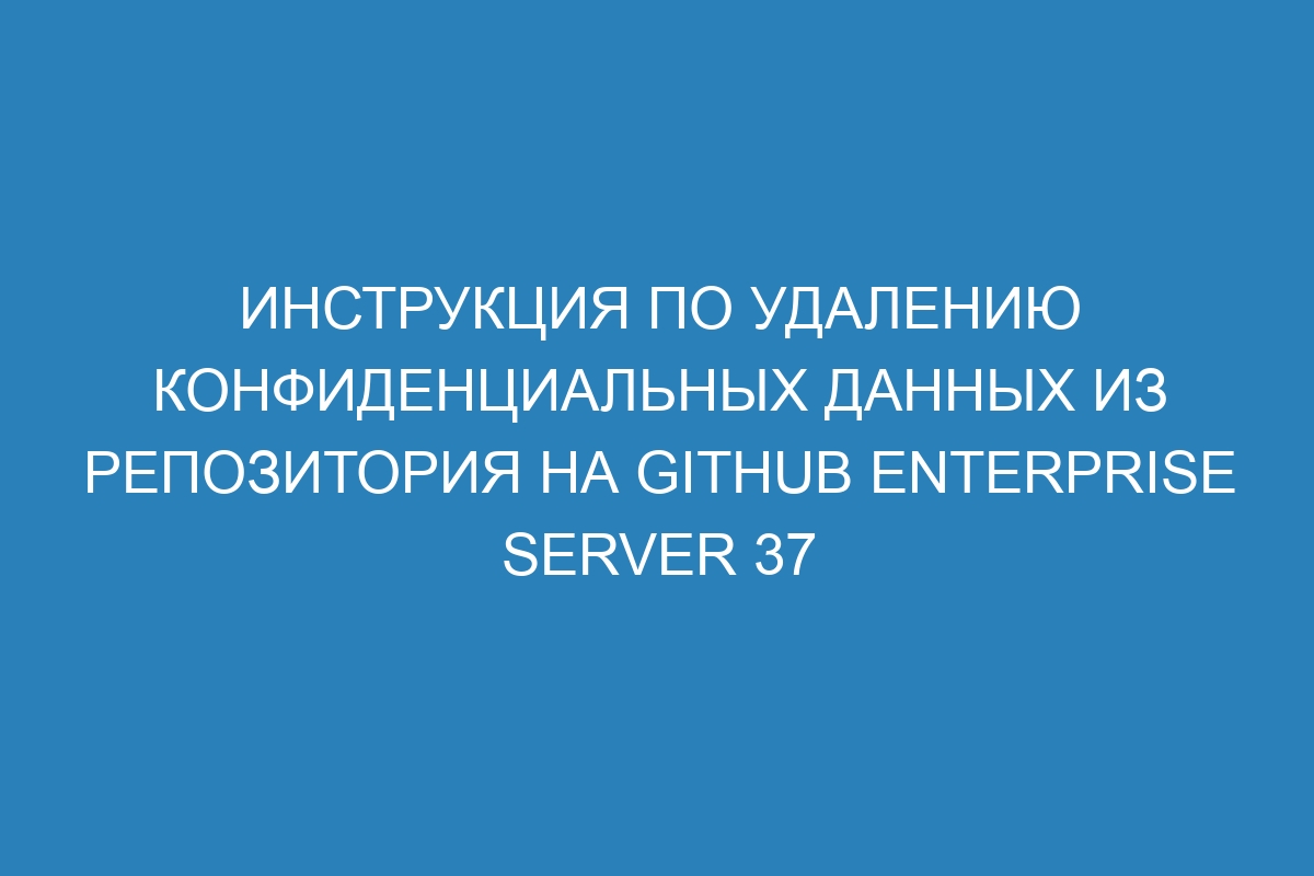 Инструкция по удалению конфиденциальных данных из репозитория на GitHub Enterprise Server 37