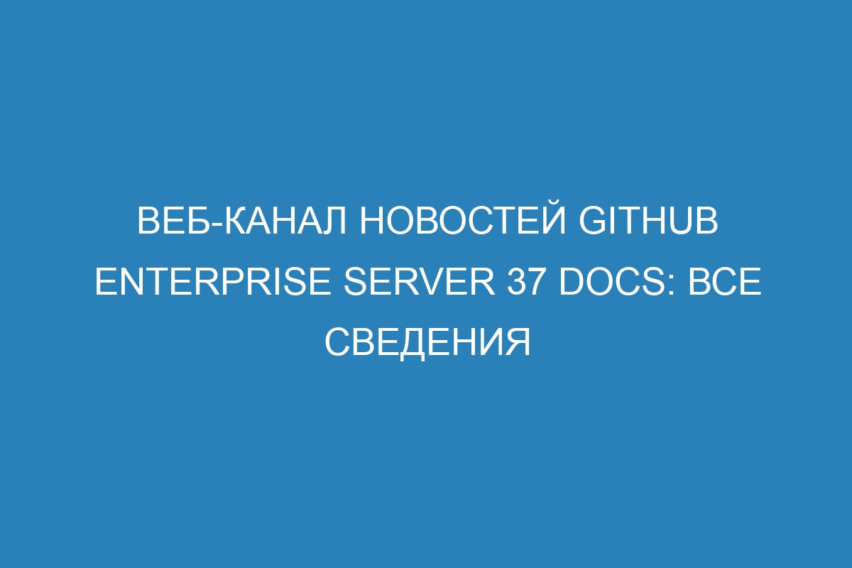 Веб-канал новостей GitHub Enterprise Server 37 Docs: все сведения