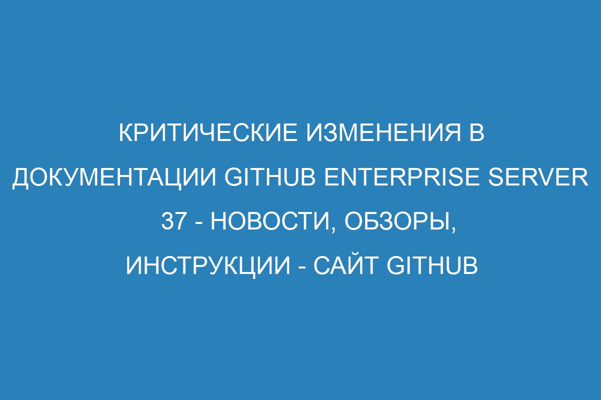 Критические изменения в документации GitHub Enterprise Server 37 - новости, обзоры, инструкции - сайт GitHub