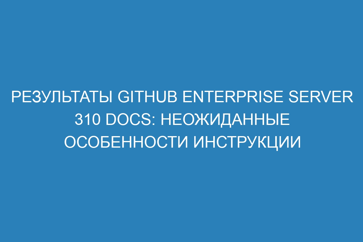 Результаты GitHub Enterprise Server 310 Docs: неожиданные особенности инструкции