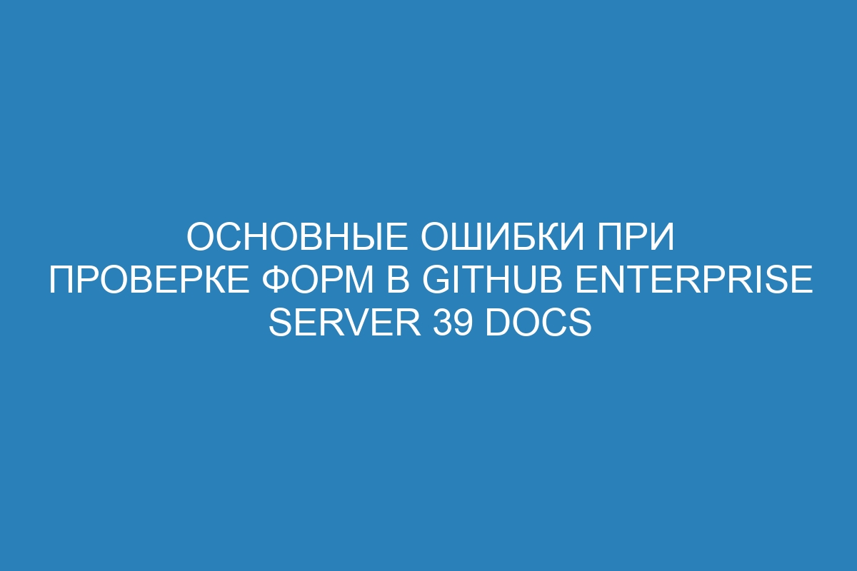 Основные ошибки при проверке форм в GitHub Enterprise Server 39 Docs