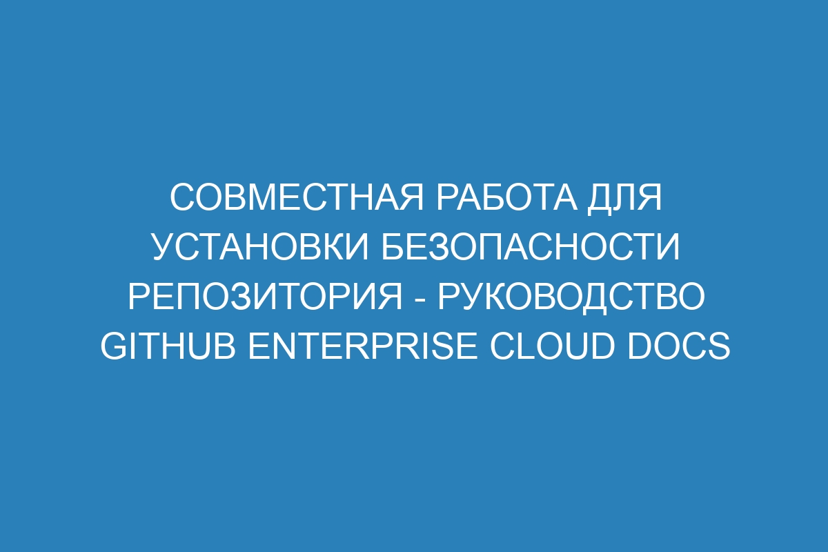 Совместная работа для установки безопасности репозитория - руководство GitHub Enterprise Cloud Docs