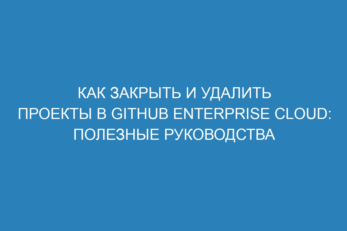 Как закрыть и удалить проекты в GitHub Enterprise Cloud: полезные руководства