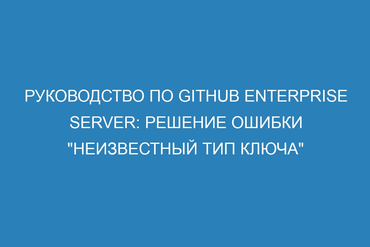 Руководство по GitHub Enterprise Server: решение ошибки "неизвестный тип ключа"