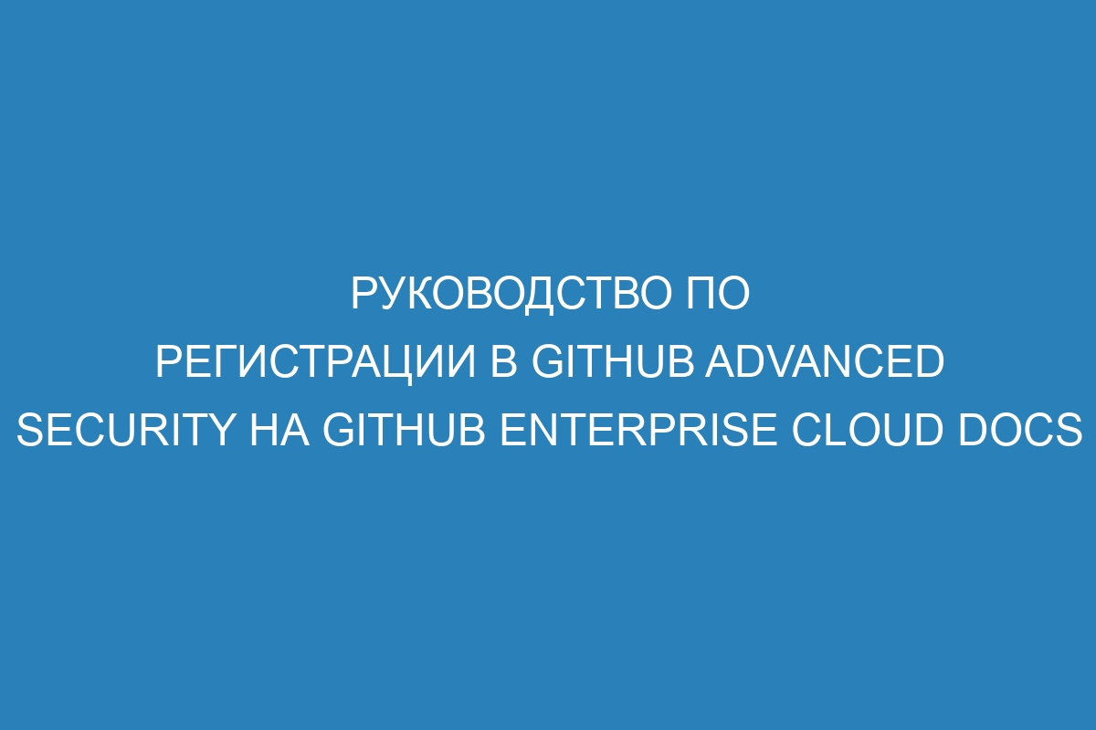 Руководство по регистрации в GitHub Advanced Security на GitHub Enterprise Cloud Docs